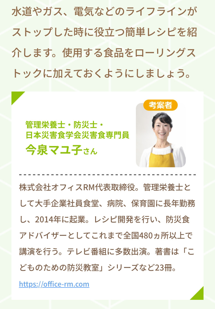 水道やガス、電気などのライフラインがストップした時に役立つ簡単レシピを紹介します。 使用する食品をローリングストックに加えておくようにしましょう。 考案者 管理栄養士・防災士・日本災害食学会災害食専門員 今泉マユ子さん 株式会社オフィスRM代表取締役。 管理栄養士として大手企業社員食堂、病院、保育園に長年勤務し、2014年に起業。 レシピ開発を行い、防災食アドバイザーとしてこれまで全国480ヵ所以上で講演を行う。 テレビ番組に多数出演。 著書は「こどものための防災教室」シリーズなど23冊。 https://office-rm.com