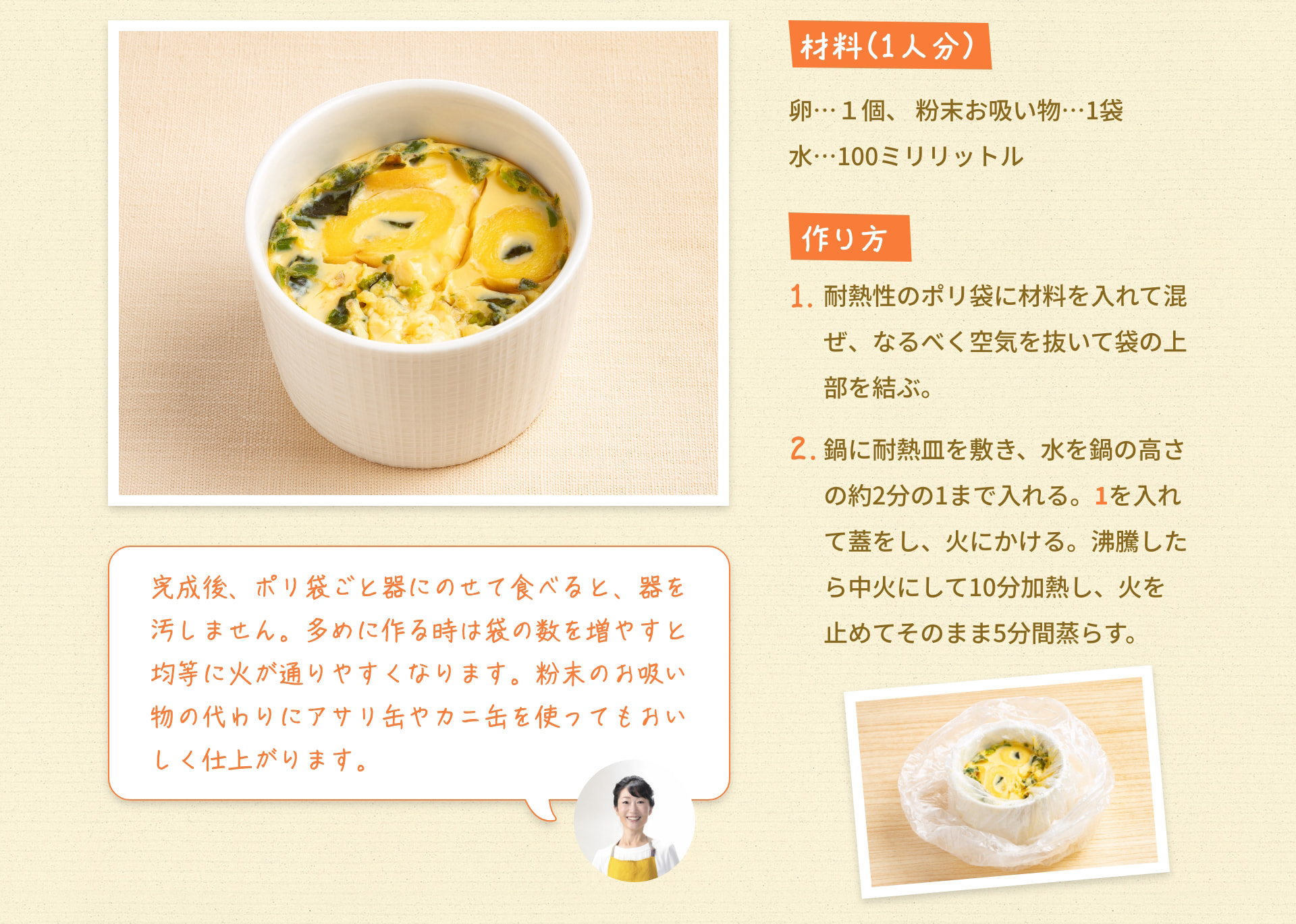 材料（1人分） 卵&hellip;1個 粉末お吸い物&hellip;1袋 水&hellip;100ミリリットル 作り方 1. 耐熱性のポリ袋に材料を入れて混ぜ、なるべく空気を抜いて袋の上部を結ぶ。 2. 鍋に耐熱皿を敷き、水を鍋の高さの約2分の1まで入れる。 1を入れて蓋をし、火にかける。 沸騰したら中火にして10分加熱し、火を止めてそのまま5分間蒸らす。 完成後、ポリ袋ごと器にのせて食べると、器を汚しません。 多めに作る時は袋の数を増やすと均等に火が通りやすくなります。 粉末のお吸い物の代わりにアサリ缶やカニ缶を使ってもおいしく仕上がります。