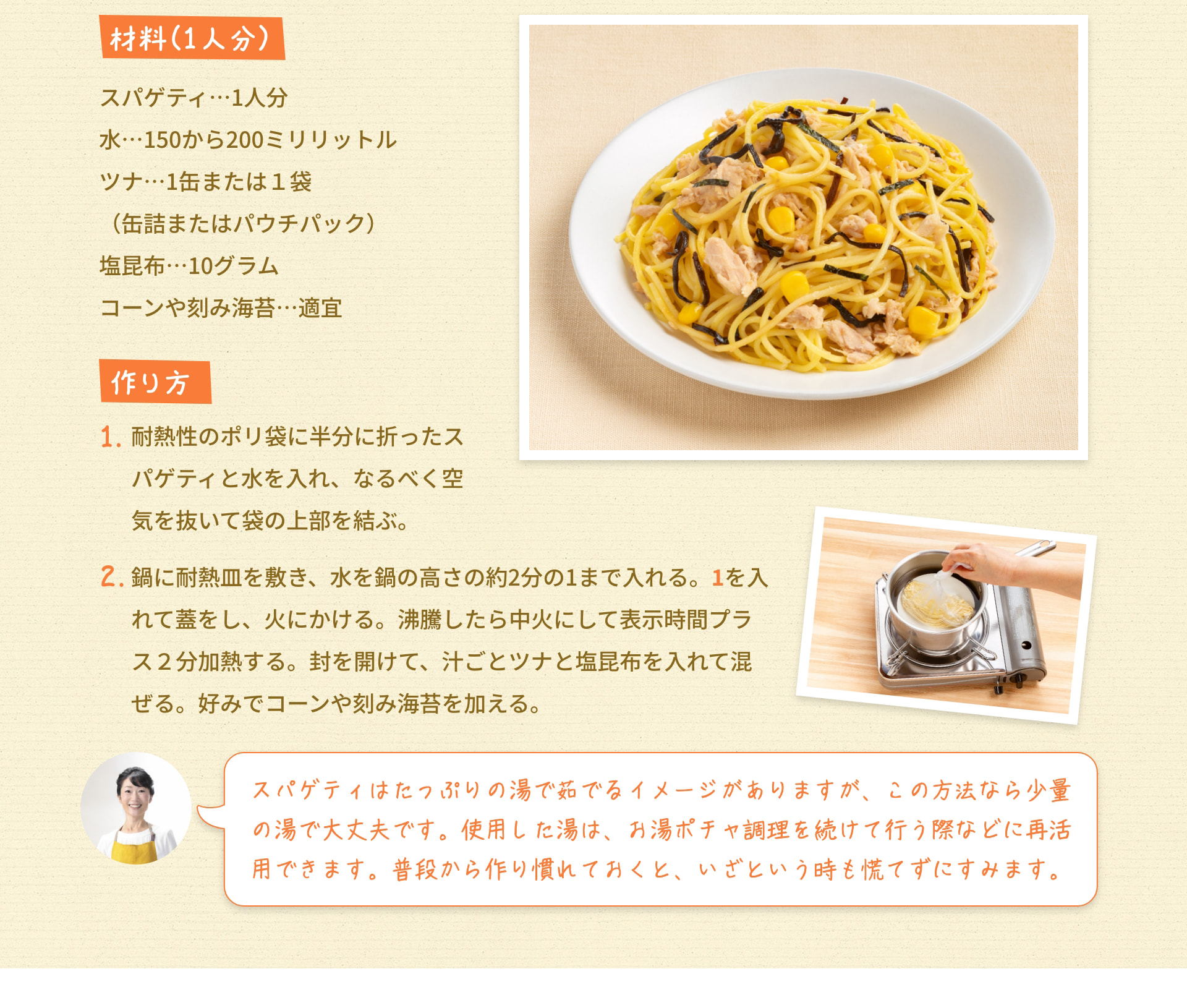 材料（1人分） スパゲティ&hellip;1人分 水&hellip;150から200ミリリットル ツナ&hellip;1缶または1袋（缶詰またはパウチパック） 塩昆布&hellip;10グラム コーンや刻み海苔&hellip;適宜 作り方 1. 耐熱性のポリ袋に半分に折ったスパゲティと水を入れ、なるべく空気を抜いて袋の上部を結ぶ。 2. 鍋に耐熱皿を敷き、水を鍋の高さの約2分の1まで入れる。 1を入れて蓋をし、火にかける。 沸騰したら中火にして表示時間プラス2分加熱する。 封を開けて、汁ごとツナと塩昆布を入れて混ぜる。 好みでコーンや刻み海苔を加える。 スパゲティはたっぷりの湯で茹でるイメージがありますが、この方法なら少量の湯で大丈夫です。 使用した湯は、お湯ポチャ調理を続けて行う際などに再活用できます。 普段から作り慣れておくと、いざという時も慌てずにすみます。