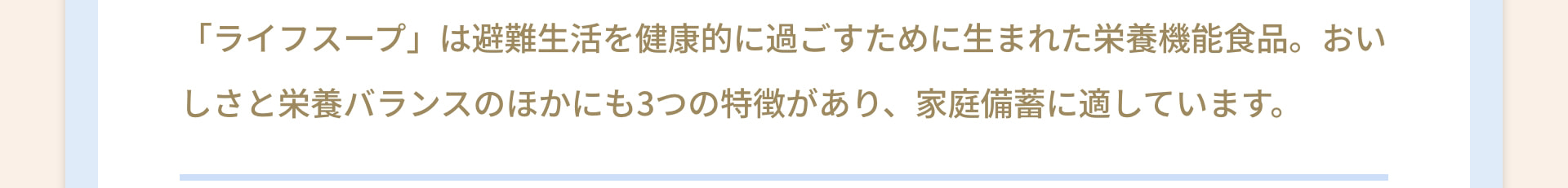 「ライフスープ」は避難生活を健康的に過ごすために生まれた栄養機能食品。おいしさと栄養バランスのほかにも3つの特徴があり、家庭備蓄に適しています。