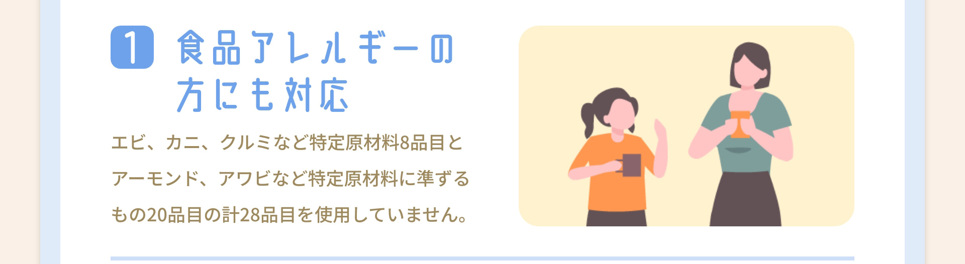 1 食品アレルギーの方にも対応 エビ、カニ、クルミなど特定原材料8品目とアーモンド、アワビなど特定原材料に準ずるもの20品目の計28品目を使用していません。