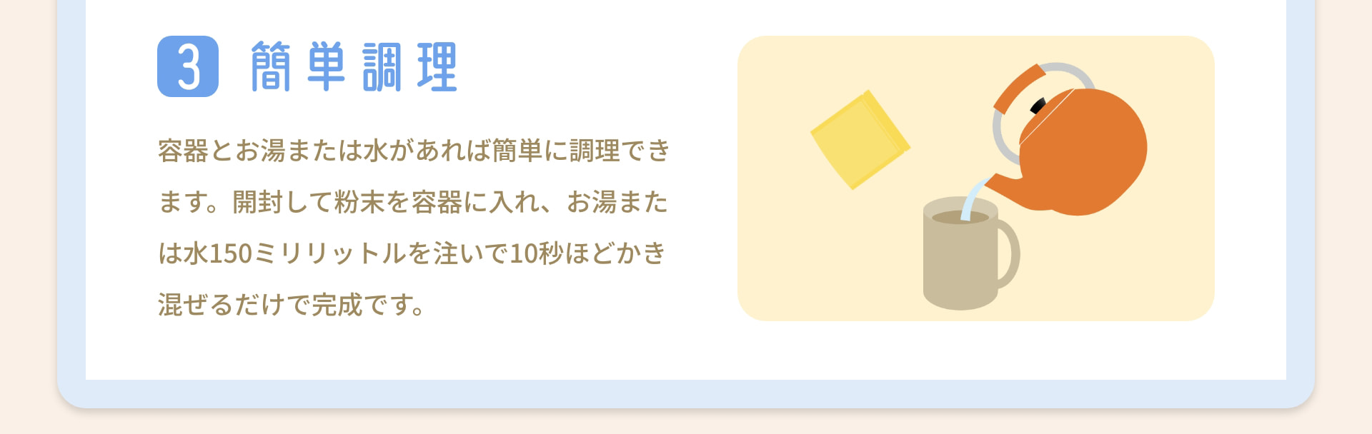 3 簡単調理 容器とお湯または水があれば簡単に調理できます。開封して粉末を容器に入れ、お湯または水150ミリリットルを注いで10秒ほどかき混ぜるだけで完成です。