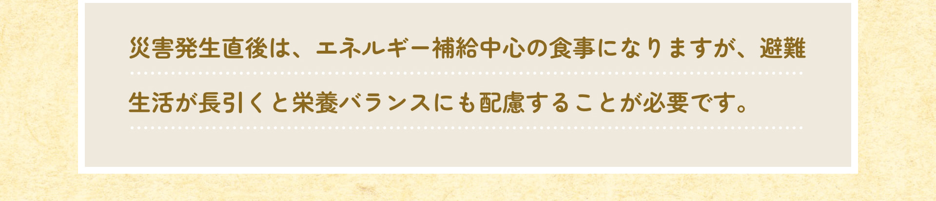 災害発生直後は、エネルギー補給中心の食事になりますが、避難生活が長引くと栄養バランスにも配慮することが必要です。