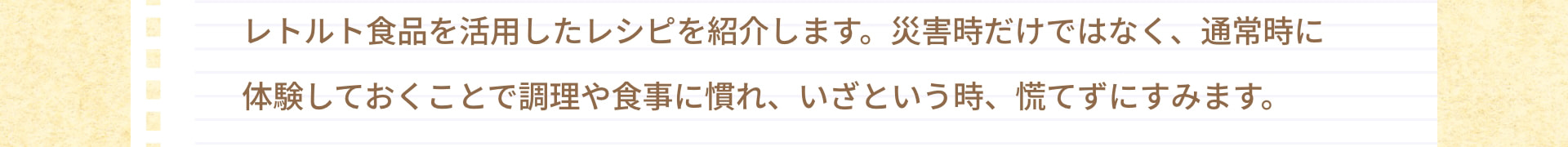 レトルト食品を活用したレシピを紹介します。災害時だけではなく、通常時に体験しておくことで調理や食事に慣れ、いざという時、慌てずにすみます。