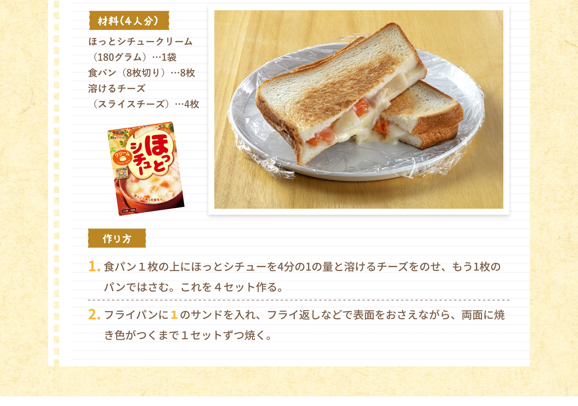 材料（4人分） ほっとシチュークリーム（180グラム）&hellip;1袋 食パン（8枚切り）&hellip;8枚 溶けるチーズ（スライスチーズ）&hellip;4枚 作り方 1. 食パン1枚の上にほっとシチューを4分の1の量と溶けるチーズをのせ、もう1枚のパンではさむ。これを4セット作る。 2. フライパンに1のサンドを入れ、フライ返しなどで表面をおさえながら、両面に焼き色がつくまで1セットずつ焼く。