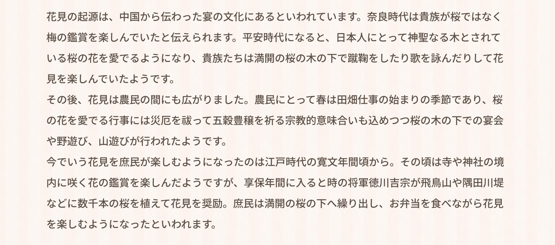 花見の起源は、中国から伝わった宴の文化にあるといわれています。奈良時代は貴族が桜ではなく梅の鑑賞を楽しんでいたと伝えられます。平安時代になると、日本人にとって神聖なる木とされている桜の花を愛でるようになり、貴族たちは満開の桜の木の下で蹴鞠をしたり歌を詠んだりして花見を楽しんでいたようです。その後、花見は農民の間にも広がりました。農民にとって春は田畑仕事の始まりの季節であり、桜の花を愛でる行事には災厄を祓って五穀豊穣を祈る宗教的意味合いも込めつつ桜の木の下での宴会や野遊び、山遊びが行われたようです。今でいう花見を庶民が楽しむようになったのは江戸時代の寛文年間頃から。その頃は寺や神社の境内に咲く花の鑑賞を楽しんだようですが、享保年間に入ると時の将軍徳川吉宗が飛鳥山や隅田川堤などに数千本の桜を植えて花見を奨励。庶民は満開の桜の下へ繰り出し、お弁当を食べながら花見を楽しむようになったといわれます。