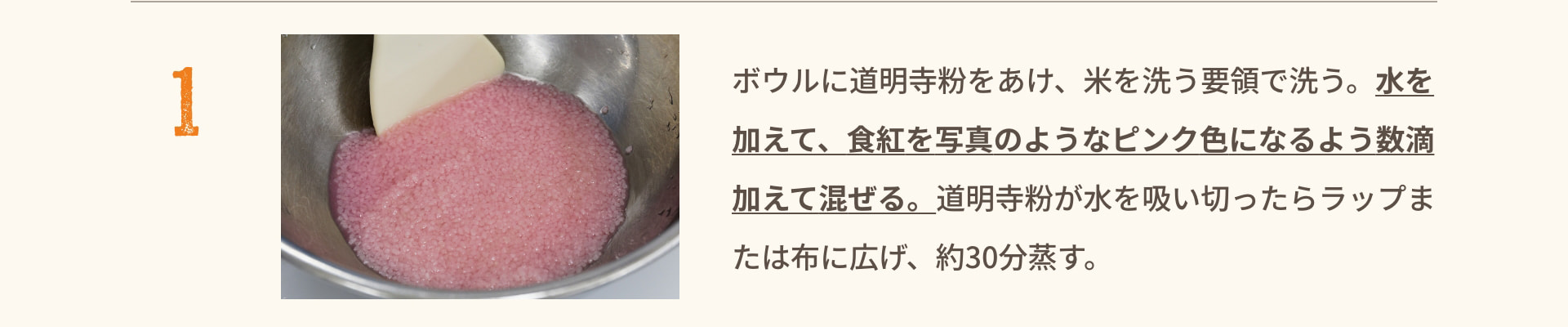 1 ボウルに道明寺粉をあけ、米を洗う要領で洗う。水を加えて、食紅を写真のようなピンク色になるよう数滴加えて混ぜる。道明寺粉が水を吸い切ったらラップまたは布に広げ、約30分蒸す。