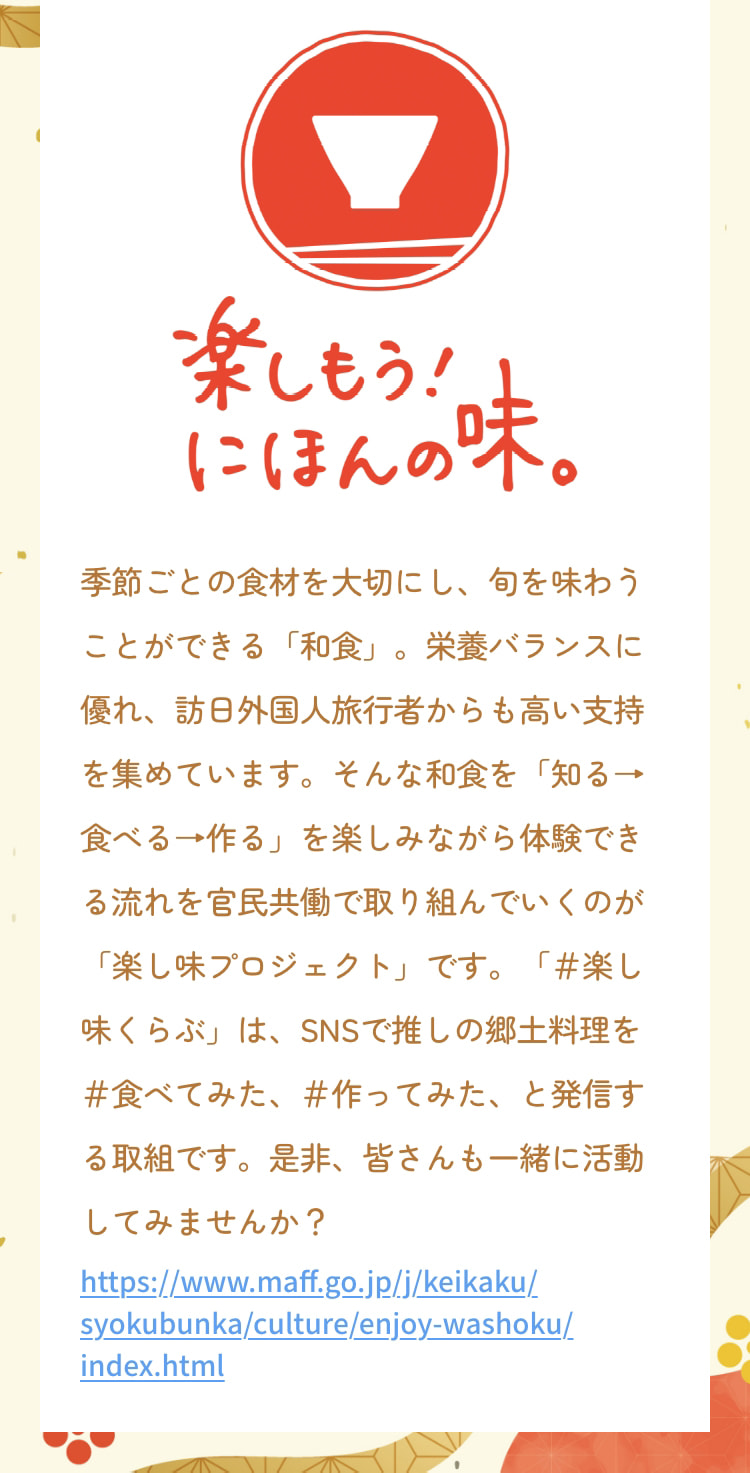 季節ごとの食材を大切にし、旬を味わうことができる「和食」。栄養バランスに優れ、訪日外国人旅行者からも高い支持を集めています。そんな和食を「知る&rarr;食べる&rarr;作る」を楽しみながら体験できる流れを官民共働で取り組んでいくのが「楽し味プロジェクト」です。「＃楽し味くらぶ」は、SNSで推しの郷土料理を＃食べてみた、＃作ってみた、と発信する取組です。是非、皆さんも一緒に活動してみませんか？ https://www.maff.go.jp/j/keikaku/syokubunka/culture/enjoy-washoku/index.html
