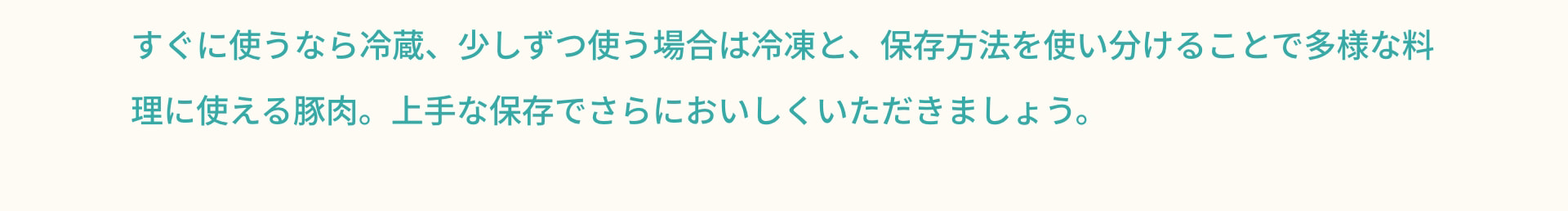 すぐに使うなら冷蔵、少しずつ使う場合は冷凍と、保存方法を使い分けることで多様な料理に使える豚肉。上手な保存でさらにおいしくいただきましょう。