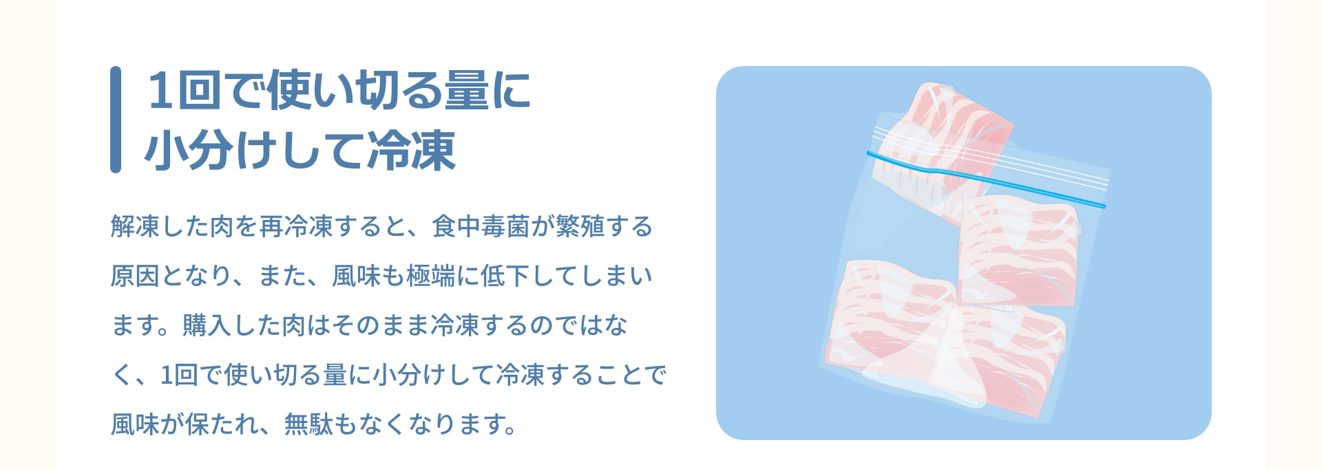 1回で使い切る量に小分けして冷凍 解凍した肉を再冷凍すると、食中毒菌が繁殖する原因となり、また、風味も極端に低下してしまいます。購入した肉はそのまま冷凍するのではなく、1回で使い切る量に小分けして冷凍することで風味が保たれ、無駄もなくなります。