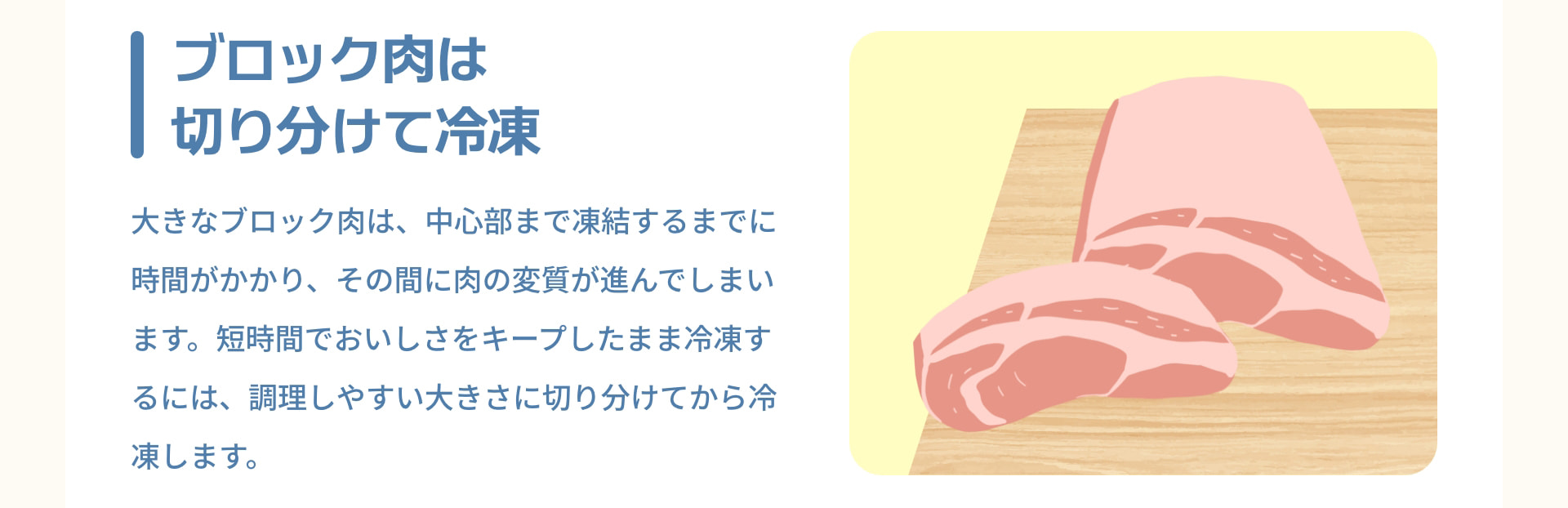 ブロック肉は切り分けて冷凍 大きなブロック肉は、中心部まで凍結するまでに時間がかかり、その間に肉の変質が進んでしまいます。短時間でおいしさをキープしたまま冷凍するには、調理しやすい大きさに切り分けてから冷凍します。