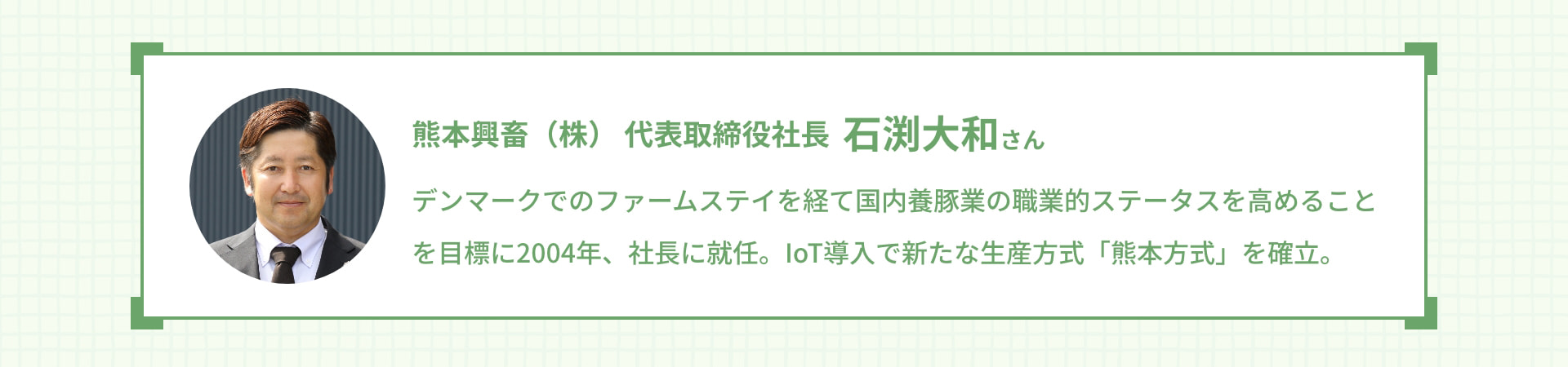 熊本興畜（株） 代表取締役社長 石渕大和さん デンマークでのファームステイを経て国内養豚業の職業的ステータスを高めることを目標に2004年、社長に就任。IoT導入で新たな生産方式「熊本方式」を確立。