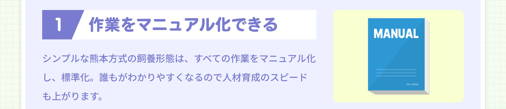 1 作業をマニュアル化できる シンプルな熊本方式の飼養形態は、すべての作業をマニュアル化し、標準化。誰もがわかりやすくなるので人材育成のスピードも上がります。