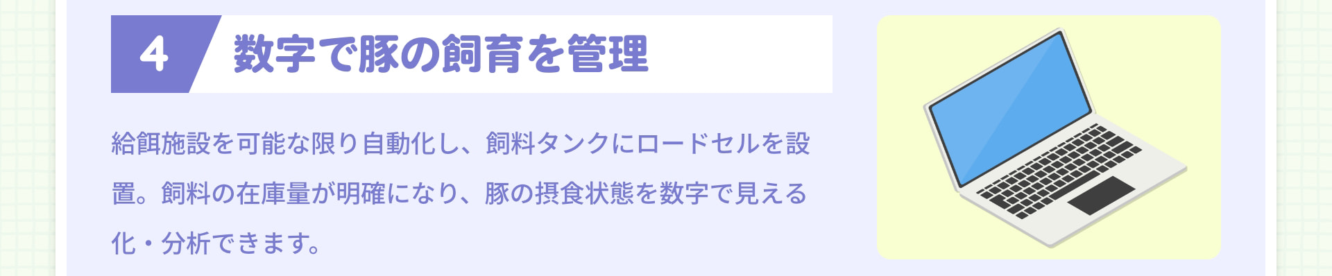 4 数字で豚の飼育を管理 給餌施設を可能な限り自動化し、飼料タンクにロードセルを設置。飼料の在庫量が明確になり、豚の摂食状態を数字で見える化・分析できます。