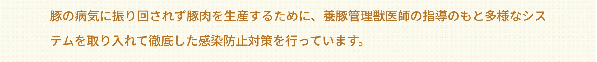 豚の病気に振り回されず豚肉を生産するために、養豚管理獣医師の指導のもと多様なシステムを取り入れて徹底した感染防止対策を行っています。