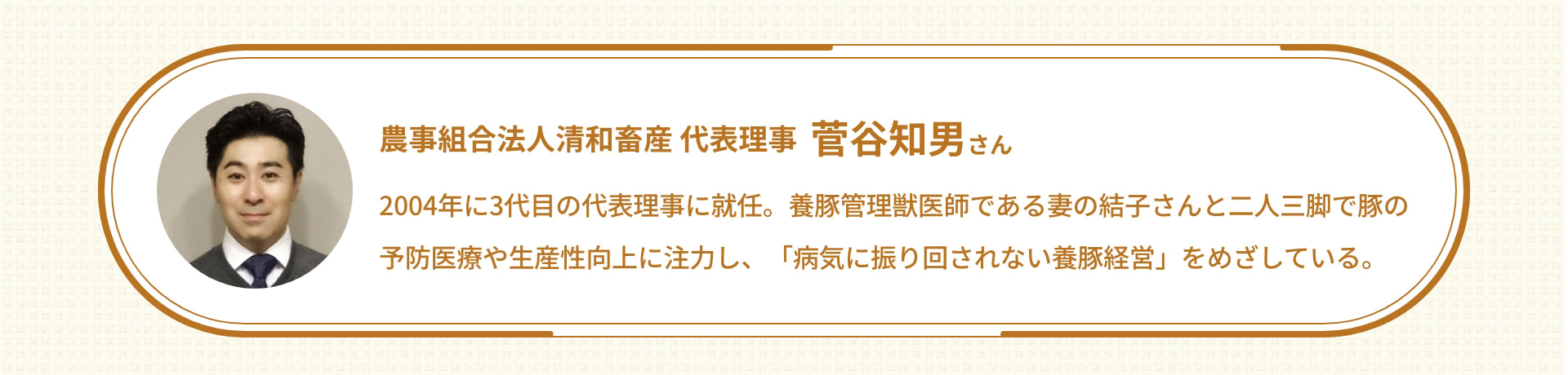 農事組合法人清和畜産 代表理事 菅谷知男さん 2004年に3代目の代表理事に就任。養豚管理獣医師である妻の結子さんと二人三脚で豚の予防医療や生産性向上に注力し、「病気に振り回されない養豚経営」をめざしている。