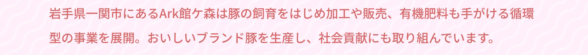 岩手県一関市にあるArk館ケ森は豚の飼育をはじめ加工や販売、有機肥料も手がける循環型の事業を展開。おいしいブランド豚を生産し、社会貢献にも取り組んでいます。