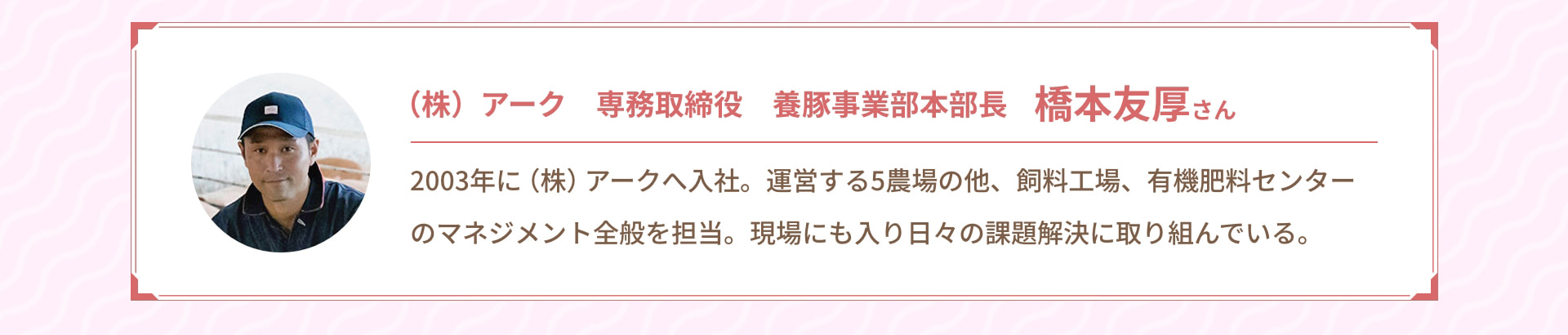 (株) アーク 専務取締役 養豚事業部本部長 橋本友厚さん 2003年に (株) アークへ入社。運営する5農場の他、飼料工場、有機肥料センターのマネジメント全般を担当。現場にも入り日々の課題解決に取り組んでいる。