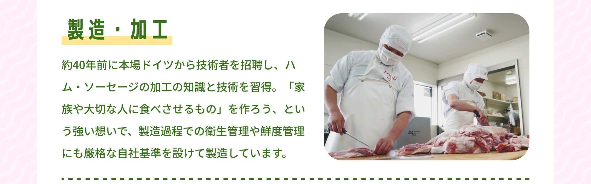 製造・加工 約40年前に本場ドイツから技術者を招聘し、ハム・ソーセージの加工の知識と技術を習得。「家族や大切な人に食べさせるもの」を作ろう、という強い想いで、製造過程での衛生管理や鮮度管理にも厳格な自社基準を設けて製造しています。