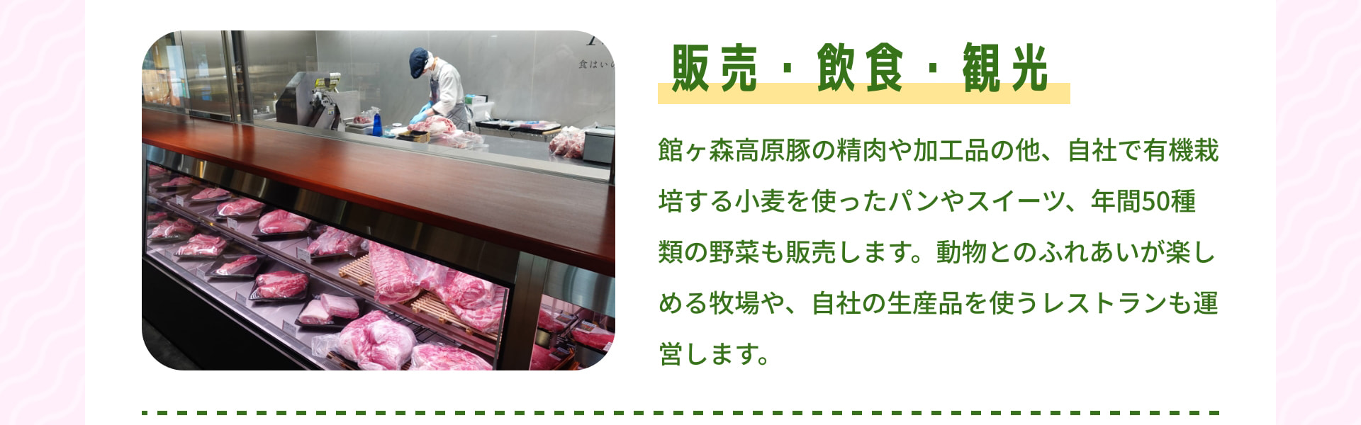 販売・飲食・観光 館ヶ森高原豚の精肉や加工品の他、自社で有機栽培する小麦を使ったパンやスイーツ、年間50種類の野菜も販売します。動物とのふれあいが楽しめる牧場や、自社の生産品を使うレストランも運営します。