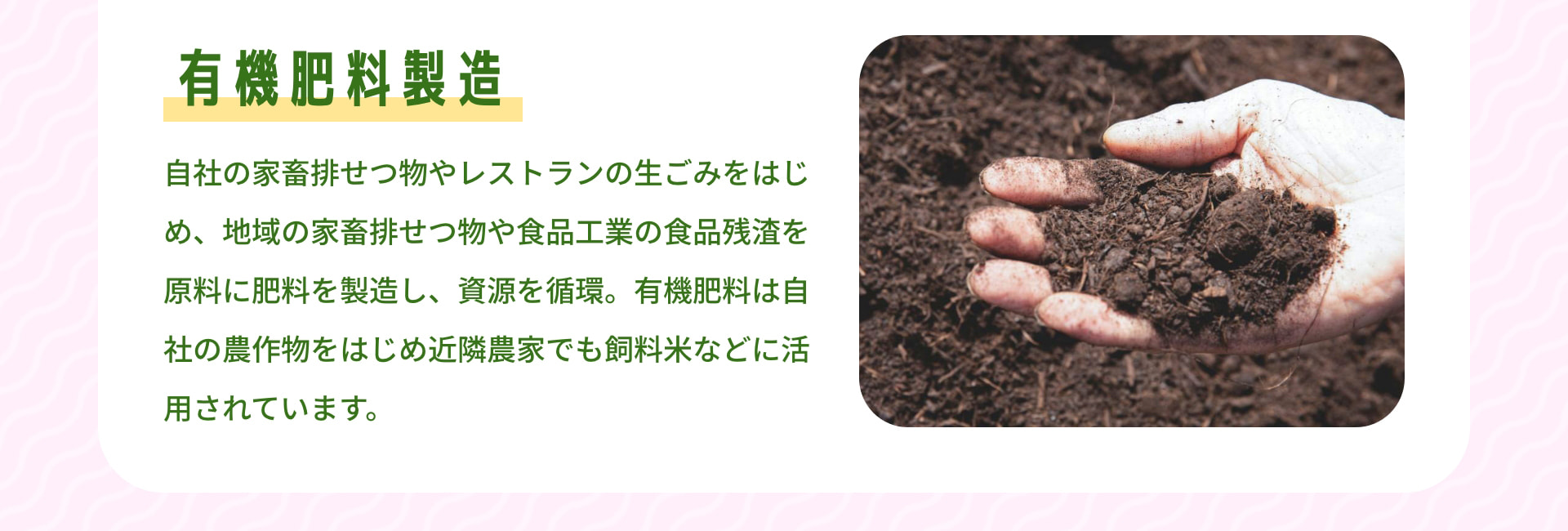 有機肥料製造 自社の家畜排せつ物やレストランの生ごみをはじめ、地域の家畜排せつ物や食品工業の食品残渣を原料に肥料を製造し、資源を循環。有機肥料は自社の農作物をはじめ近隣農家でも飼料米などに活用されています。