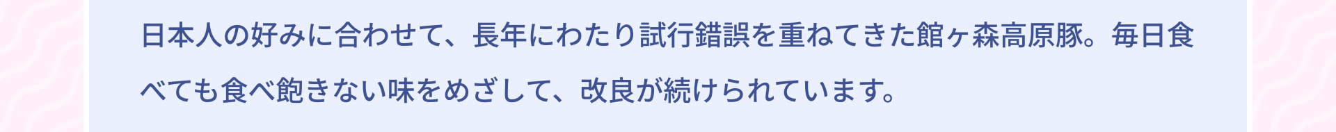 日本人の好みに合わせて、長年にわたり試行錯誤を重ねてきた館ヶ森高原豚。毎日食べても食べ飽きない味をめざして、改良が続けられています。