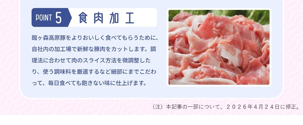 POINT 5 食肉加工 館ヶ森高原豚をよりおいしく食べてもらうために、自社内の加工場で新鮮な豚肉をカットします。調理法に合わせて肉のスライス方法を微調整したり、使う調味料を厳選するなど細部にまでこだわって、毎日食べても飽きない味に仕上げます。 注　本記事の一部について、２０２６年４月２４日に修正。