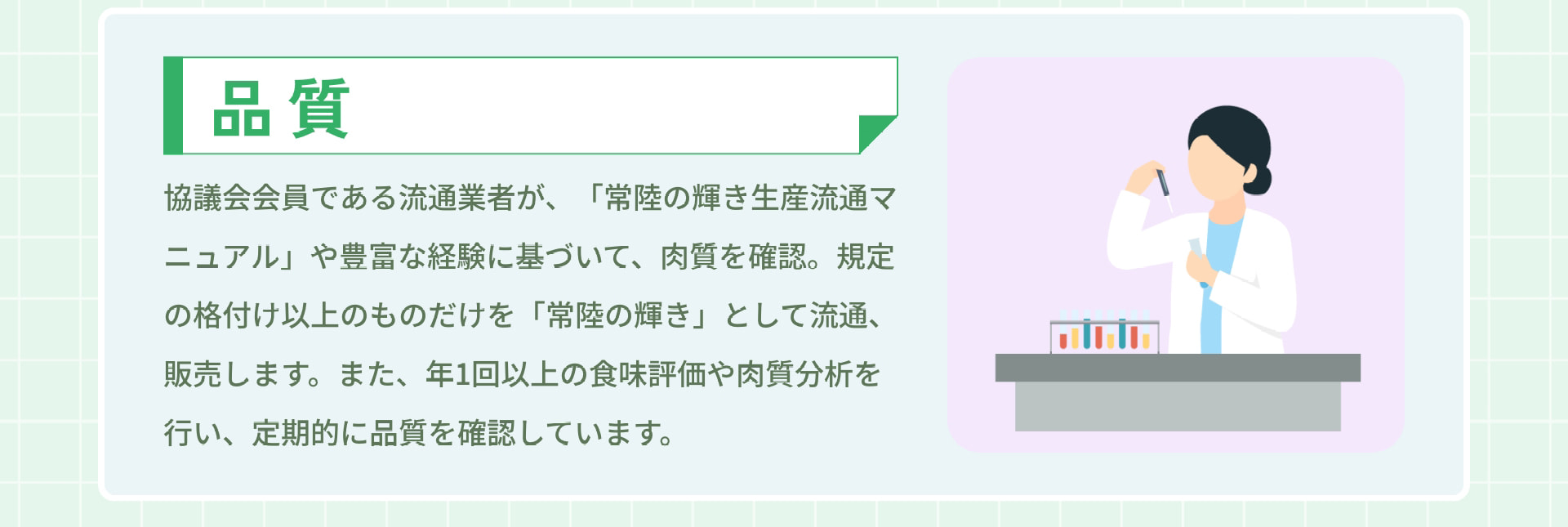 品質 協議会会員である流通業者が、「常陸の輝き生産流通マニュアル」や豊富な経験に基づいて、肉質を確認。規定の格付け以上のものだけを「常陸の輝き」として流通、販売します。また、年1回以上の食味評価や肉質分析を行い、定期的に品質を確認しています。