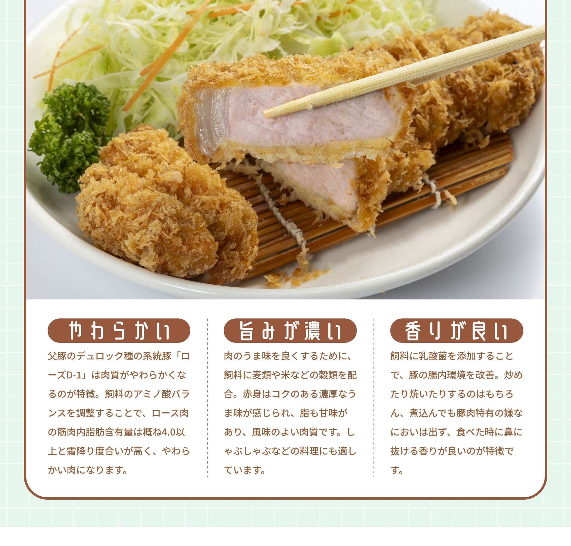 やわらかい 父豚のデュロック種の系統豚「ローズD-1」は肉質がやわらかくなるのが特徴。飼料のアミノ酸バランスを調整することで、ロース肉の筋肉内脂肪含有量は概ね4.0以上と霜降り度合いが高く、やわらかい肉になります。 旨みが濃い 肉のうま味を良くするために、飼料に麦類や米などの穀類を配合。赤身はコクのある濃厚なうま味が感じられ、脂も甘味があり、風味のよい肉質です。しゃぶしゃぶなどの料理にも適しています。 香りが良い 飼料に乳酸菌を添加することで、豚の腸内環境を改善。炒めたり焼いたりするのはもちろん、煮込んでも豚肉特有の嫌なにおいは出ず、食べた時に鼻に抜ける香りが良いのが特徴です。