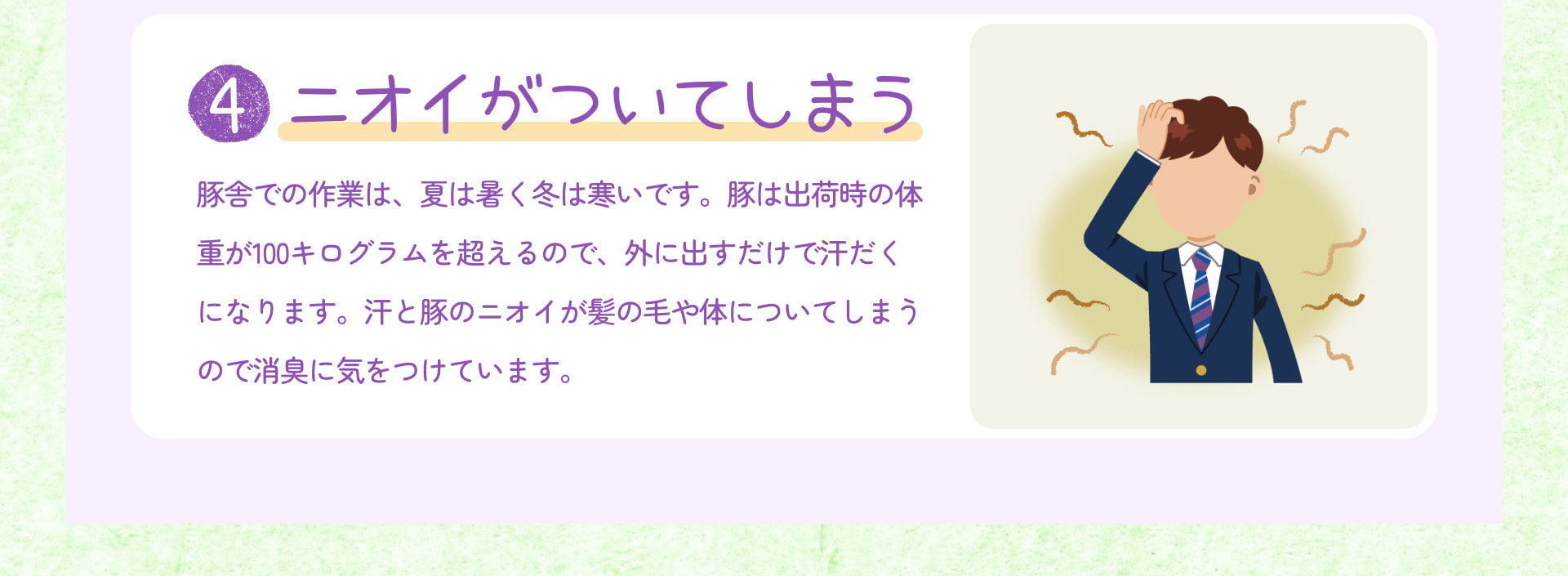 4 ニオイがついてしまう 豚舎での作業は、夏は暑く冬は寒いです。豚は出荷時の体重が100キログラムを超えるので、外に出すだけで汗だくになります。汗と豚のニオイが髪の毛や体についてしまうので消臭に気をつけています。