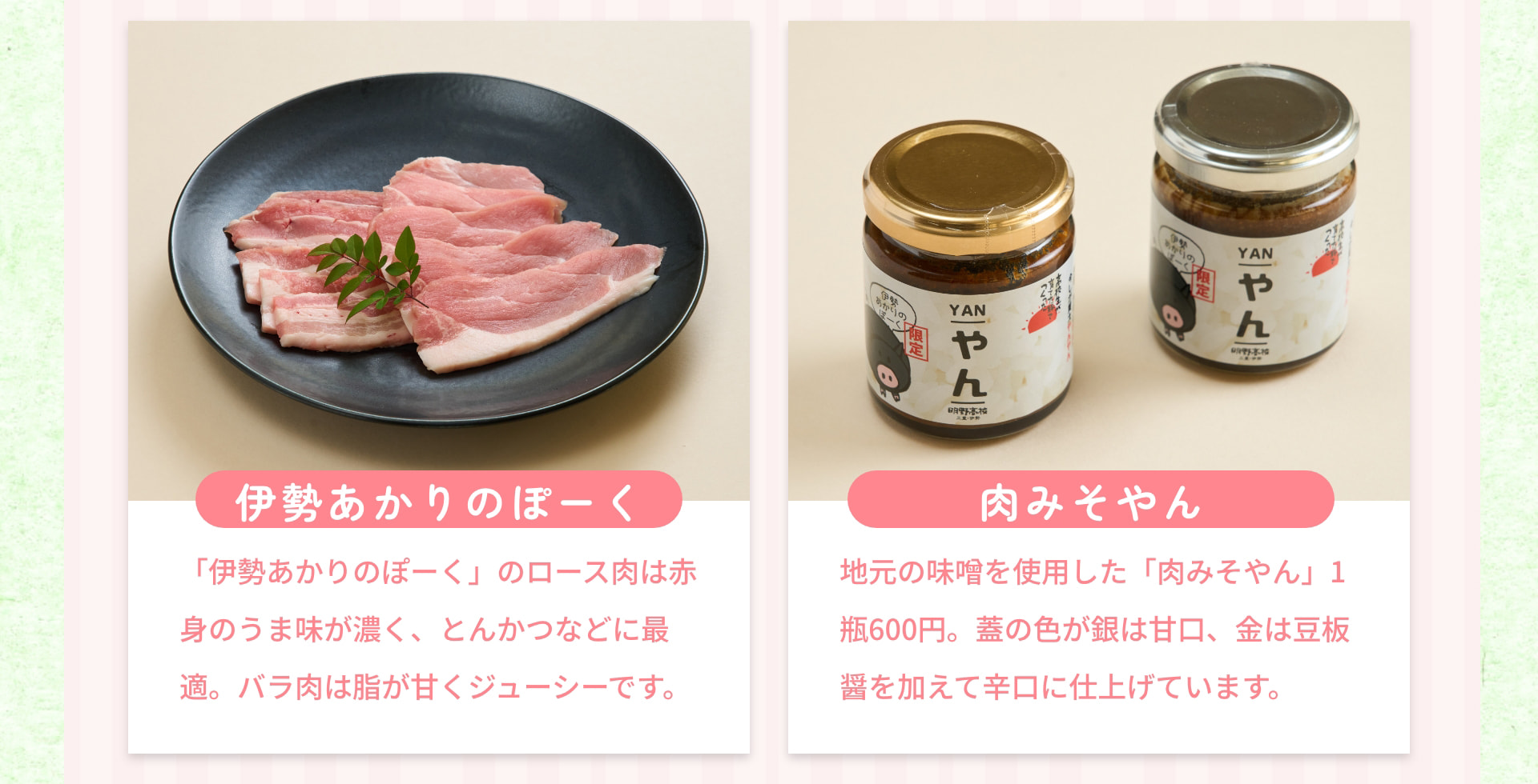 伊勢あかりのぽーく 「伊勢あかりのぽーく」のロース肉は赤身のうま味が濃く、とんかつなどに最適。バラ肉は脂が甘くジューシーです。 肉みそやん 地元の味噌を使用した「肉みそやん」1瓶600円。蓋の色が銀は甘口、金は豆板醤を加えて辛口に仕上げています。