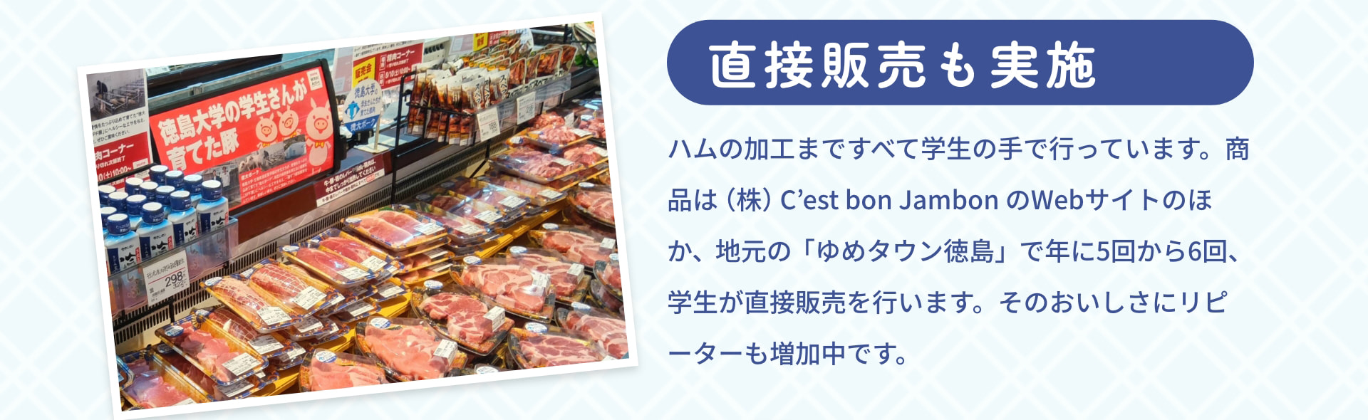 直接販売も実施 ハムの加工まですべて学生の手で行っています。商品は（株）C&rsquo;est bon JambonのWebサイトのほか、地元の「ゆめタウン徳島」で年に5回から6回、学生が直接販売を行います。そのおいしさにリピーターも増加中です。 徳島大学の学生さんが育てた豚