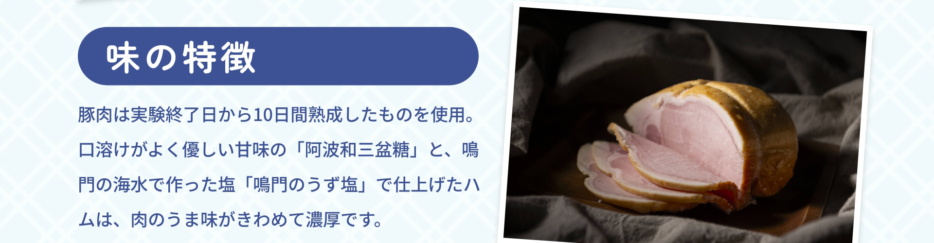 味の特徴 豚肉は実験終了日から10日間熟成したものを使用。口溶けがよく優しい甘味の「阿波和三盆糖」と、鳴門の海水で作った塩「鳴門のうず塩」で仕上げたハムは、肉のうま味がきわめて濃厚です。