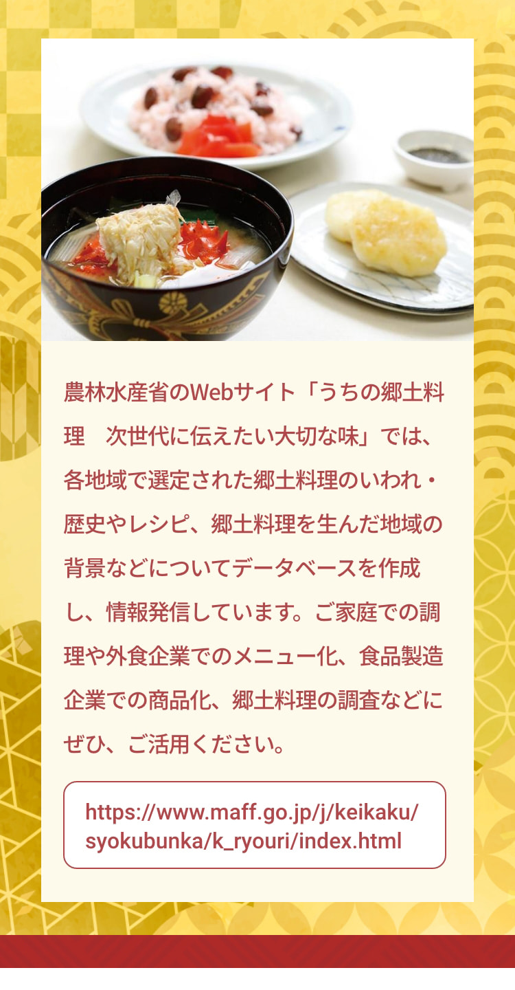 農林水産省のWebサイト「うちの郷土料理 次世代に伝えたい大切な味」では、各地域で選定された郷土料理のいわれ・歴史やレシピ、郷土料理を生んだ地域の背景などについてデータベースを作成し、情報発信しています。ご家庭での調理や外食企業でのメニュー化、食品製造企業での商品化、郷土料理の調査などにぜひ、ご活用ください。 https://www.maff.go.jp/j/keikaku/syokubunka/k_ryouri/index.html