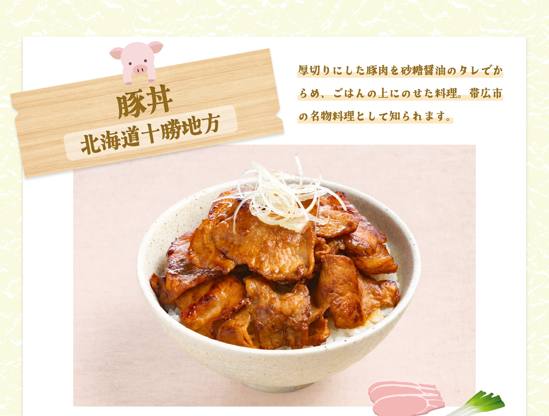 豚丼 北海道十勝地方 厚切りにした豚肉を砂糖醤油のタレでからめ、ごはんの上にのせた料理。帯広市の名物料理として知られます。