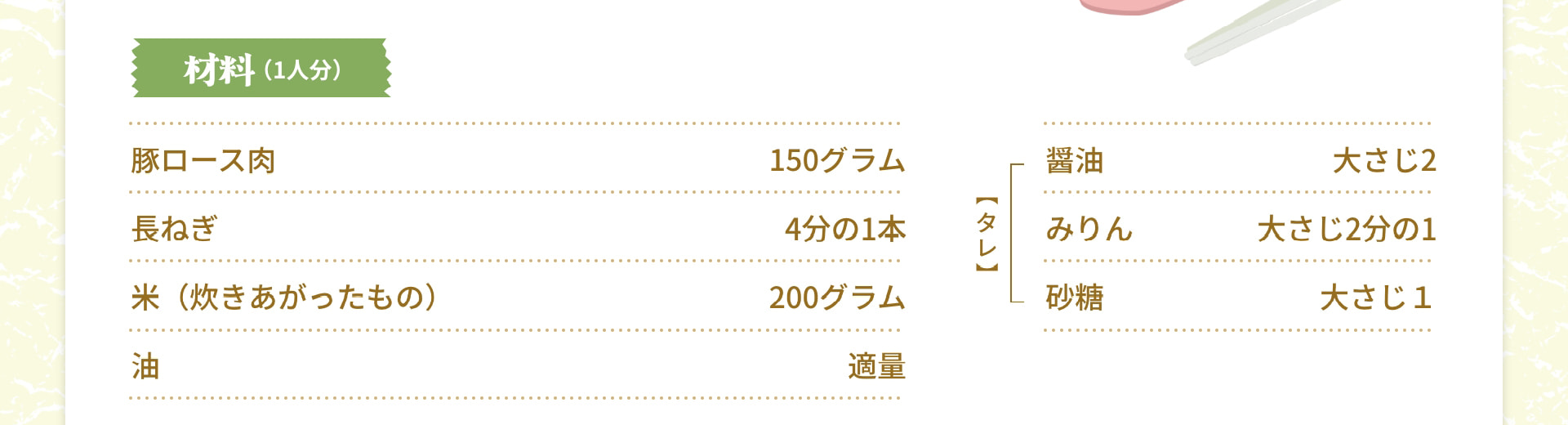 材料（1人分） 豚ロース肉 150グラム 長ねぎ 4分の1本 米（炊きあがったもの） 200グラム 油 適量 【タレ】 醤油 大さじ2 みりん 大さじ2分の1 砂糖 大さじ1