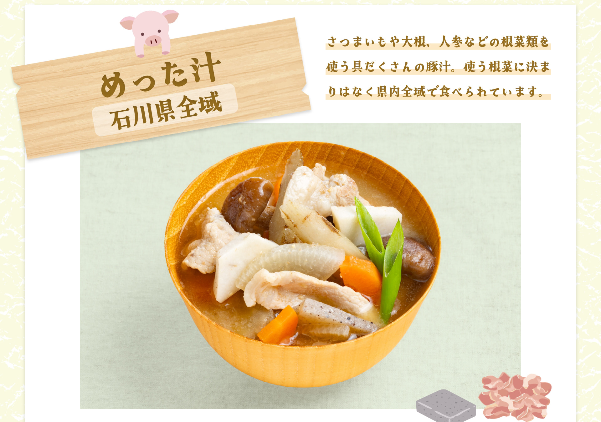 めった汁 石川県全域 さつまいもや大根、人参などの根菜類を使う具だくさんの豚汁。使う根菜に決まりはなく県内全域で食べられています。