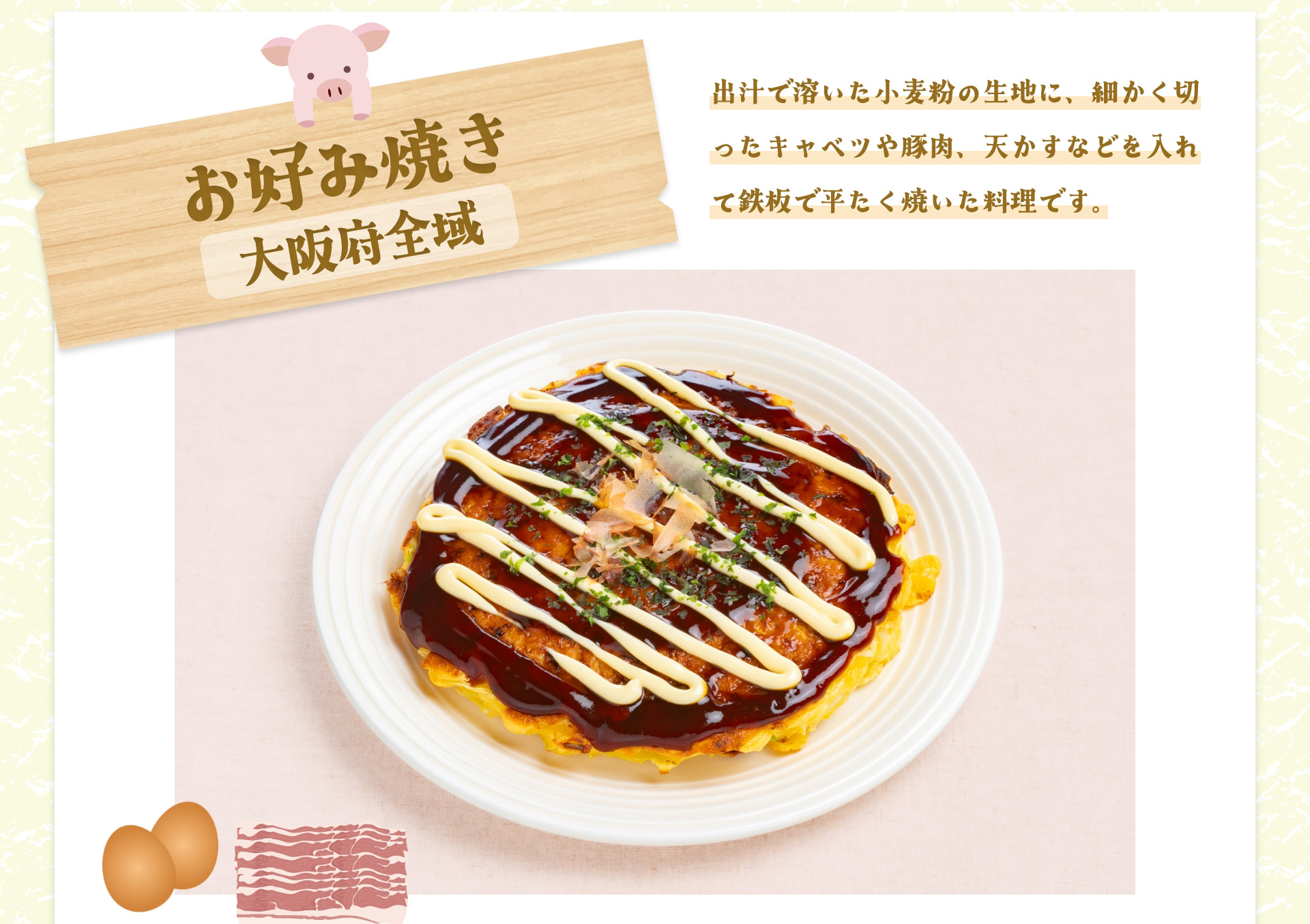 お好み焼き 大阪府全域 出汁で溶いた小麦粉の生地に、細かく切ったキャベツや豚肉、天かすなどを入れて鉄板で平たく焼いた料理です。