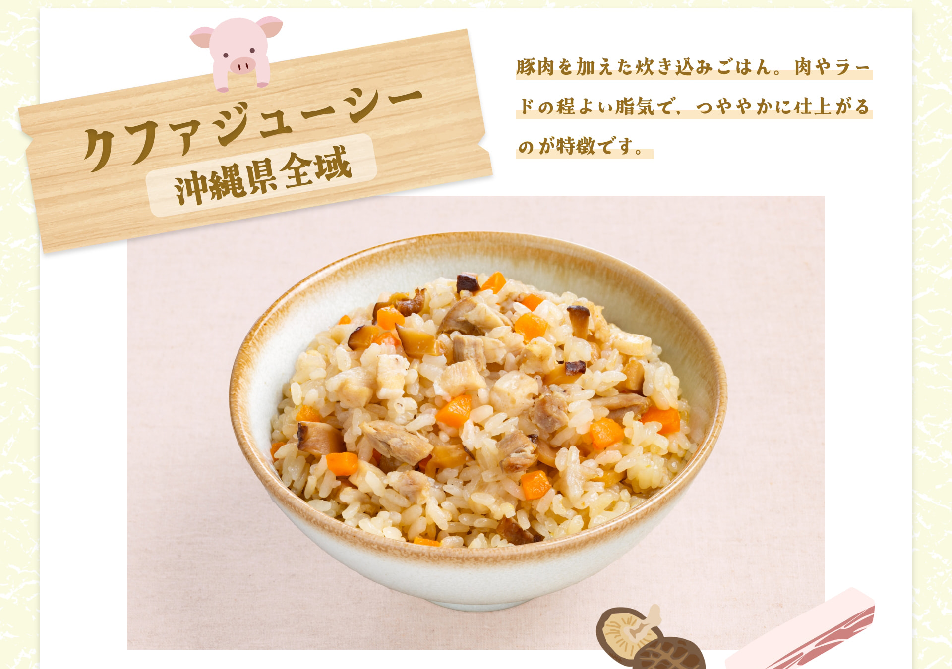 クファジューシー 沖縄県全域 豚肉を加えた炊き込みごはん。肉やラードの程よい脂気で、つややかに仕上がるのが特徴です。