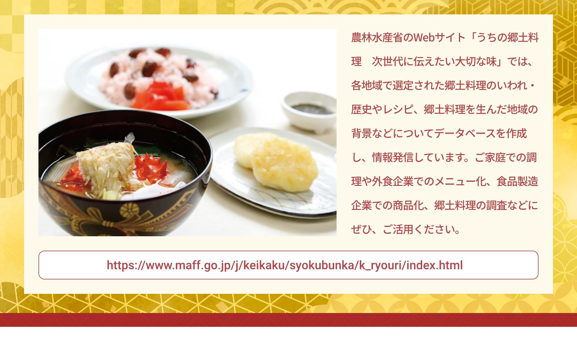 農林水産省のWebサイト「うちの郷土料理 次世代に伝えたい大切な味」では、各地域で選定された郷土料理のいわれ・歴史やレシピ、郷土料理を生んだ地域の背景などについてデータベースを作成し、情報発信しています。ご家庭での調理や外食企業でのメニュー化、食品製造企業での商品化、郷土料理の調査などにぜひ、ご活用ください。 https://www.maff.go.jp/j/keikaku/syokubunka/k_ryouri/index.html
