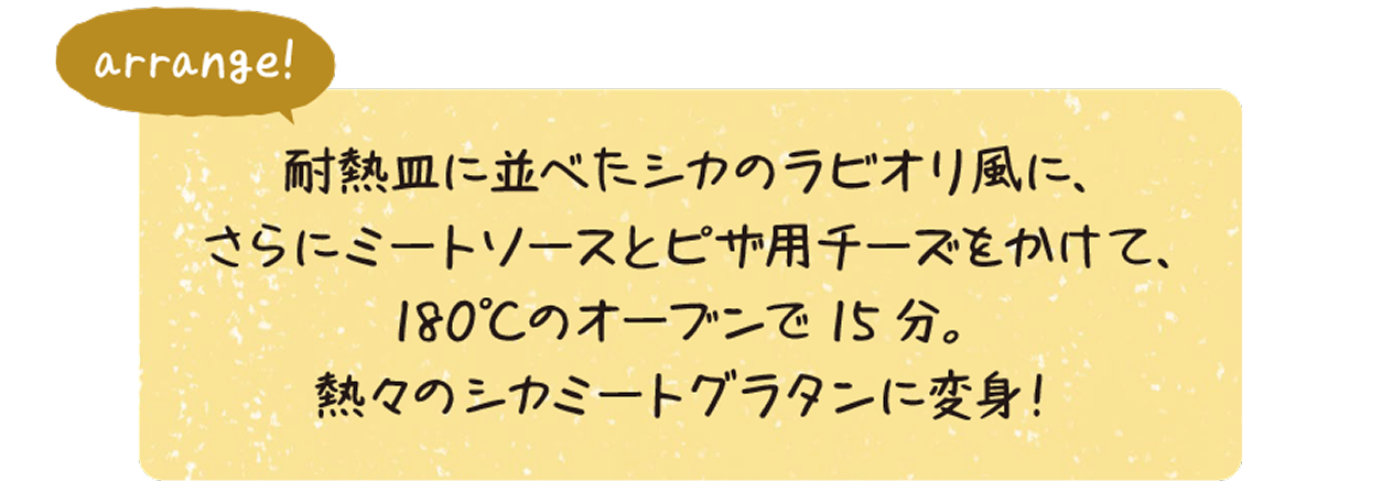 arrange:耐熱皿に並べたシカのラビオリ風に、さらにミートソースとピザ用チーズをかけて、180°Cのオーブンで15分。熱々のシカミートグラタンに変身!