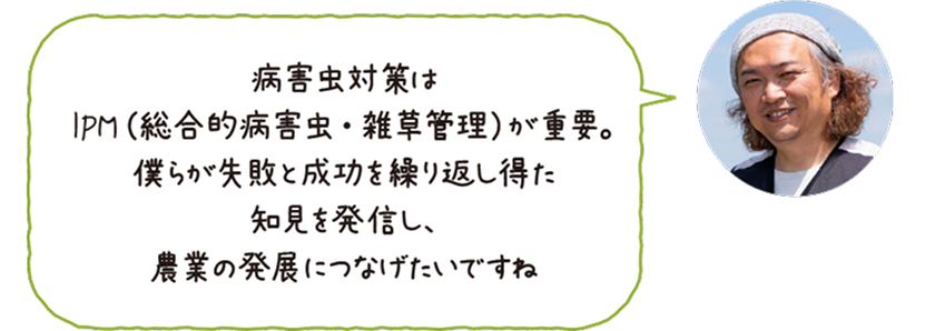 ふしちゃんファーム代表・伏田直弘さんの写真とコメント「病害虫対策はIPM（総合的病害虫・雑草管理）が重要。僕らが失敗と成功を繰り返し得た知見を発信し、農業の発展につなげたいですね」