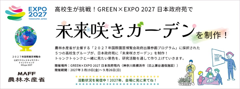 未来咲きガーデンバナー。農林水産省が主催する「2027年国際園芸博覧会政府出展参画プログラム」に採択された5つの高校生グループが、日本政府苑に「未来咲きガーデン」を制作!トゥンクトゥンクと一緒に見たい景色を、研究活動を通して作り上げていきます。