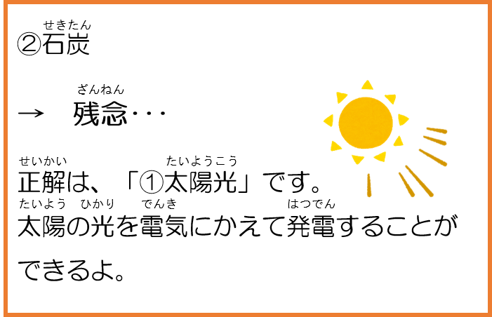 2石炭。残念。正解は、「1太陽光」です。太陽の光を電気にかえて発電することができるよ。 