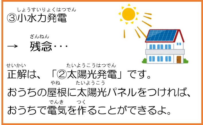 3小水力発電。残念。正解は、「2太陽光発電」です。おうちの屋根に太陽光パネルをつければ、おうちで電気を作ることができるよ