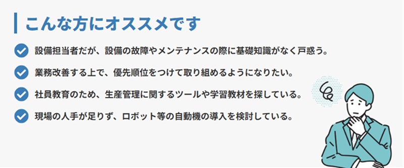 設備の故障やメンテナンスの際に基礎知識がなく戸惑う方、優先順位をつけて取り組めるようになりたい、ロボット等の自動機導入を検討している方へオススメの講習会になっております