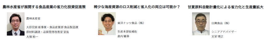 農林水産省からは、大臣官房新事業・食品産業部食品製造課 原材料調達・品質管理改善室 室長の大塚裕一氏が登壇し、「農林水産省が展開する食品産業の省力化投資促進策」をテーマに、食品産業の省力化に向けた国の施策について説明します。 東洋ナッツ食品株式会社からは、生産本部長補佐の倉内敏章氏が登壇し、「稀少な海産資源のロス削減と省人化の両立は可能か?」をテーマに、限りある海産資源を有効に活用しながら、食品ロスの削減と製造工程の省人化を両立する取組を紹介します。 日興食品株式会社からは、シニアアドバイザーの文室博之氏が登壇し、「甘夏原料自動計量化による省力化と生産量拡大」をテーマに、甘夏原料の計量工程を自動化することで、作業負担の軽減と生産量の拡大につなげた取組を紹介します。