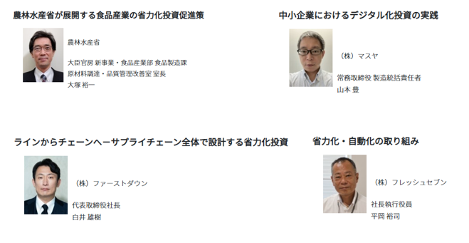 農林水産省からは、大臣官房新事業・食品産業部食品製造課 原材料調達・品質管理改善室 室長の大塚裕一氏が登壇し、「農林水産省が展開する食品産業の省力化投資促進策」をテーマに、食品産業の人手不足への対応や、省力化投資を後押しする施策について紹介します。 株式会社マスヤからは、常務取締役 製造統括責任者の山本豊氏が登壇し、「中小企業におけるデジタル化投資の実践」をテーマに、中小食品企業がデジタル技術を活用し、業務や製造現場の改善に取り組む実践事例を紹介します。株式会社ファーストダウンからは、代表取締役社長の白井雄樹氏が登壇し、「ラインからチェーンへ~サプライチェーン全体で設計する省力化投資」をテーマに、個々の製造ラインにとどまらず、サプライチェーン全体を見据えて省力化投資を設計する考え方と取組を紹介します。 株式会社フレッシュセブンからは、社長執行役員の平岡裕司氏が登壇し、「省力化・自動化の取り組み」をテーマに、食品製造現場における省力化・自動化の実践について紹介します。