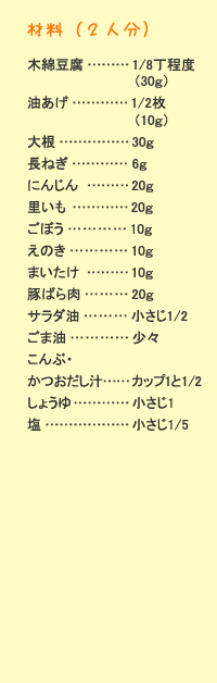材料（2人分）：木綿豆腐&hellip;1/8丁程度（30g）　油揚げ&hellip;1/2枚（10g）　大根&hellip;30g　長ねぎ&hellip;6g　人参&hellip;20g　里芋&hellip;20g　ごぼう&hellip;10g　えのき&hellip;10g　舞茸&hellip;10g　豚ばら肉&hellip;20g　サラダ油&hellip;小さじ1/2　ごま油&hellip;少々　昆布・鰹だし汁&hellip;カップ1と1/2　醤油&hellip;小さじ1　塩&hellip;小さじ1/5