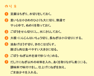 作り方：［1］豆腐はちぎり、水切りをしておく。［2］里芋は小さめのひとくち大に切り、熱湯でサッとゆで、ぬめりを取っておく。［3］ごぼうをせん切りにし、水にさらしておく。［4］大根・人参はいちょう切り、長ねぎは小口切りにする。［5］油揚げは薄切り、きのこはばらす。豚ばら肉は食べやすい大きさに切る。［6］ごぼう・ねぎ以外を油で炒める。［7］だし汁にねぎ以外の材料を入れ、あくを取りながら煮る。調味料で味付けをし、仕上げにねぎを加え、ごま油少々を入れる。